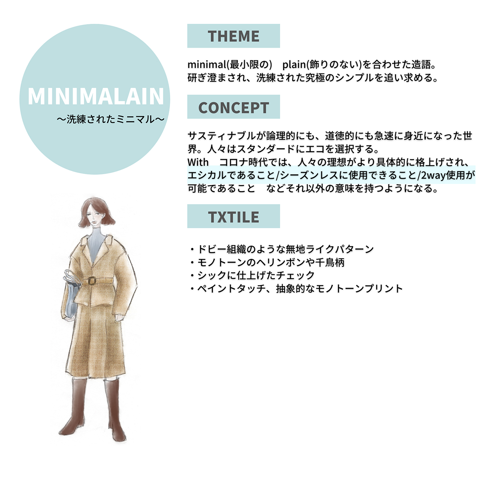 宇仁繊維商談会2021-2022AW、minimal（最小限の）、plain（飾りのない）を合わせた造語。研ぎ澄まされ、洗練された究極のシンプルを追い求める。サスティナブルが論理的にも、道徳的にも急速に身近になった世界。人々はスタンダードにエコを選択する。With コロナ時代では、人々の理想がより具体的に格上げされ、エシカルであること/シーズンレスに使用できること/2Way使用が可能であることなどそれ以外の意味を持つようになる。ドビー組織のような無地ライクパターン、モノトーンのへリンボンや千鳥柄、シックに仕上げたチェック、ペイントタッチ、抽象的なモノトーンプリント